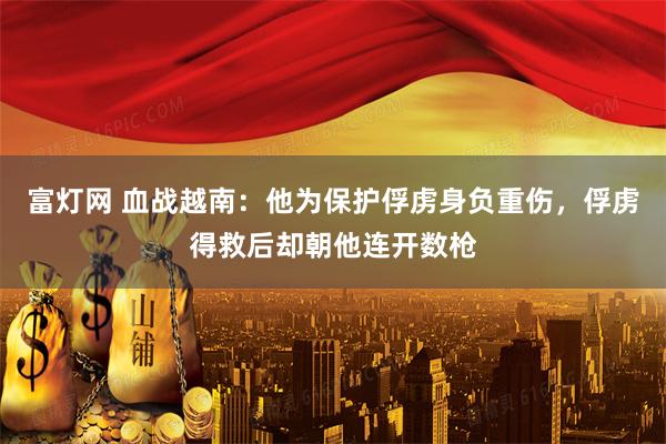 富灯网 血战越南：他为保护俘虏身负重伤，俘虏得救后却朝他连开数枪