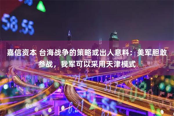 嘉信资本 台海战争的策略或出人意料：美军胆敢参战，我军可以采用天津模式