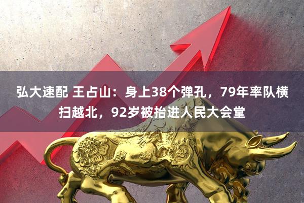 弘大速配 王占山：身上38个弹孔，79年率队横扫越北，92岁被抬进人民大会堂
