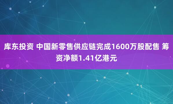 库东投资 中国新零售供应链完成1600万股配售 筹资净额1.41亿港元
