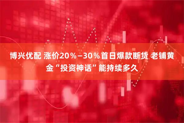 博兴优配 涨价20％—30％首日爆款断货 老铺黄金“投资神话”能持续多久