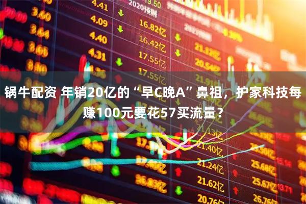 锅牛配资 年销20亿的“早C晚A”鼻祖，护家科技每赚100元要花57买流量？