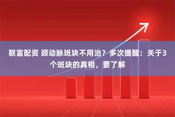 联富配资 颈动脉斑块不用治？多次提醒：关于3个斑块的真相，要了解