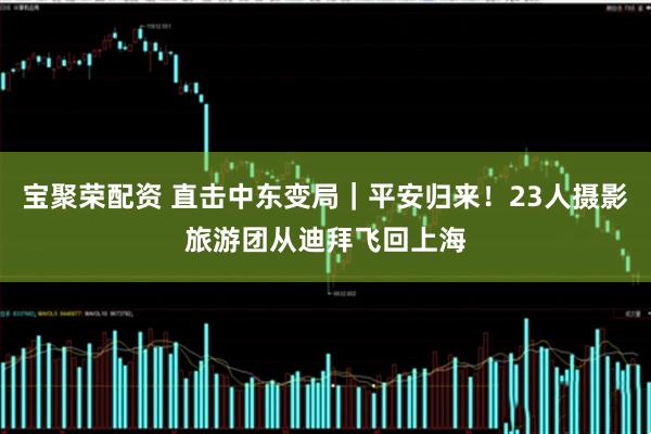 宝聚荣配资 直击中东变局｜平安归来！23人摄影旅游团从迪拜飞回上海