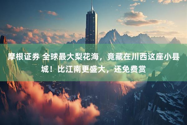 摩根证券 全球最大梨花海，竟藏在川西这座小县城！比江南更盛大，还免费赏