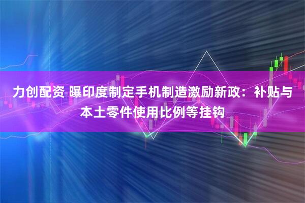 力创配资 曝印度制定手机制造激励新政：补贴与本土零件使用比例等挂钩