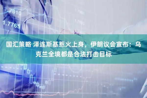 国汇策略 泽连斯基惹火上身，伊朗议会宣布：乌克兰全境都是合法打击目标