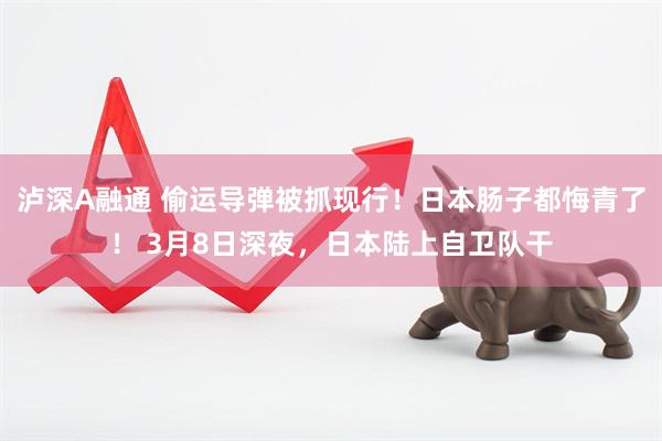泸深A融通 偷运导弹被抓现行！日本肠子都悔青了！ 3月8日深夜，日本陆上自卫队干