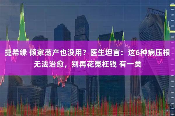 捷希缘 倾家荡产也没用？医生坦言：这6种病压根无法治愈，别再花冤枉钱 有一类