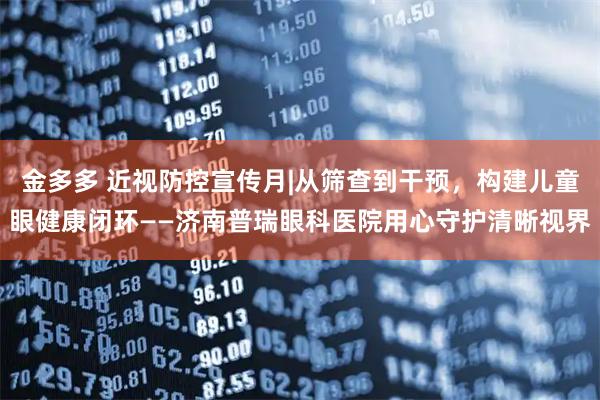 金多多 近视防控宣传月|从筛查到干预，构建儿童眼健康闭环——济南普瑞眼科医院用心守护清晰视界