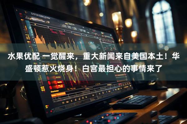 水果优配 一觉醒来，重大新闻来自美国本土！华盛顿惹火烧身！白宫最担心的事情来了
