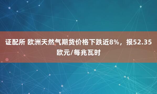证配所 欧洲天然气期货价格下跌近8%，报52.35欧元/每兆瓦时