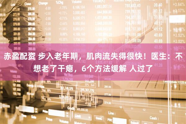 赤盈配资 步入老年期，肌肉流失得很快！医生：不想老了干瘪，6个方法缓解 人过了