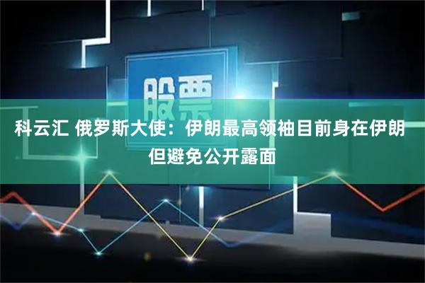 科云汇 俄罗斯大使：伊朗最高领袖目前身在伊朗 但避免公开露面