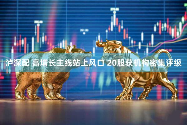 泸深配 高增长主线站上风口 20股获机构密集评级