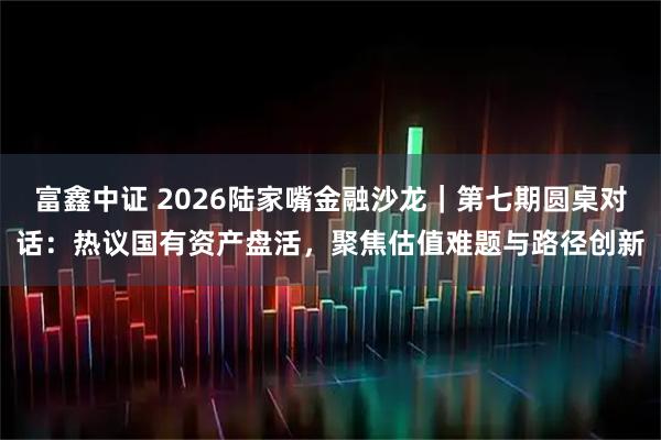 富鑫中证 2026陆家嘴金融沙龙｜第七期圆桌对话：热议国有资产盘活，聚焦估值难题与路径创新