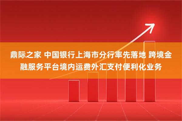 鼎际之家 中国银行上海市分行率先落地 跨境金融服务平台境内运费外汇支付便利化业务