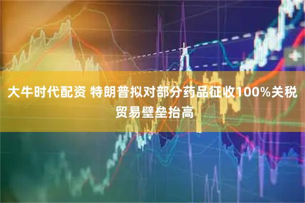 大牛时代配资 特朗普拟对部分药品征收100%关税 贸易壁垒抬高