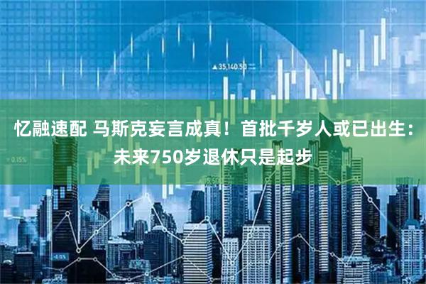 忆融速配 马斯克妄言成真！首批千岁人或已出生：未来750岁退休只是起步
