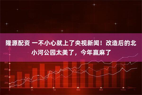 隆源配资 一不小心就上了央视新闻！改造后的北小河公园太美了，今年赢麻了
