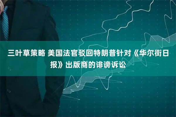 三叶草策略 美国法官驳回特朗普针对《华尔街日报》出版商的诽谤诉讼