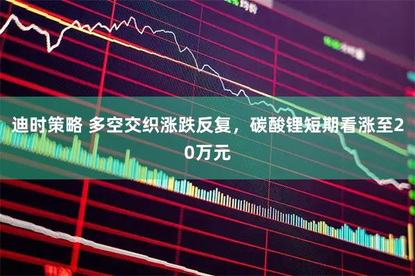 迪时策略 多空交织涨跌反复，碳酸锂短期看涨至20万元