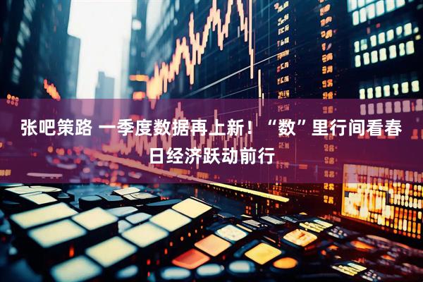 张吧策路 一季度数据再上新！“数”里行间看春日经济跃动前行
