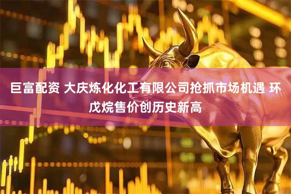 巨富配资 大庆炼化化工有限公司抢抓市场机遇 环戊烷售价创历史新高