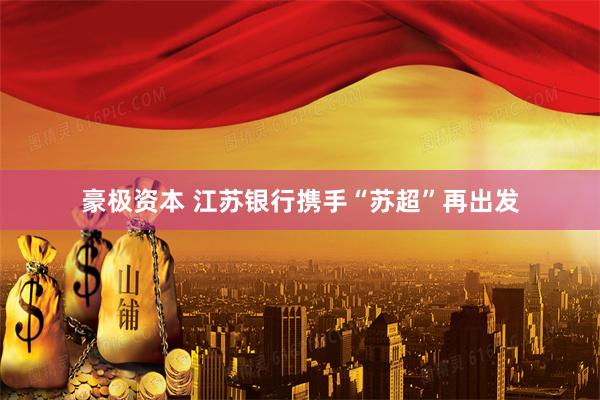 豪极资本 江苏银行携手“苏超”再出发