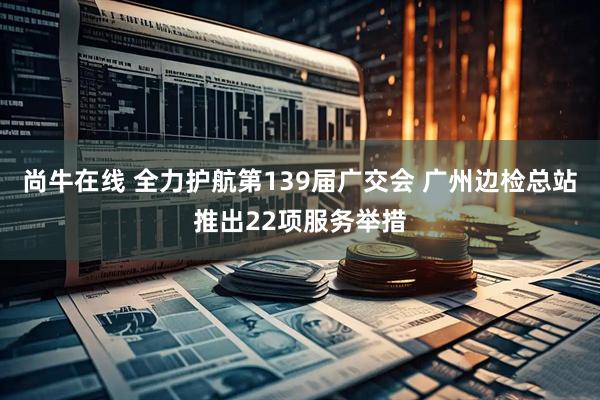 尚牛在线 全力护航第139届广交会 广州边检总站推出22项服务举措