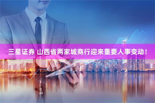三星证券 山西省两家城商行迎来重要人事变动!