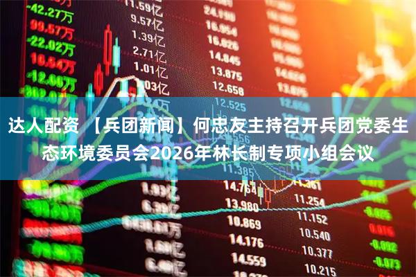 达人配资 【兵团新闻】何忠友主持召开兵团党委生态环境委员会2026年林长制专项小组会议