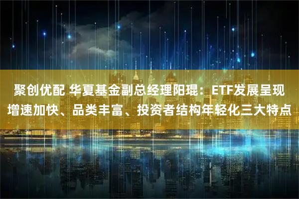 聚创优配 华夏基金副总经理阳琨：ETF发展呈现增速加快、品类丰富、投资者结构年轻化三大特点