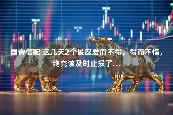 国睿信配 这几天2个星座爱而不得，得而不惜，终究该及时止损了…