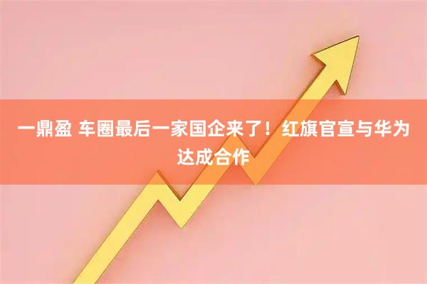 一鼎盈 车圈最后一家国企来了！红旗官宣与华为达成合作