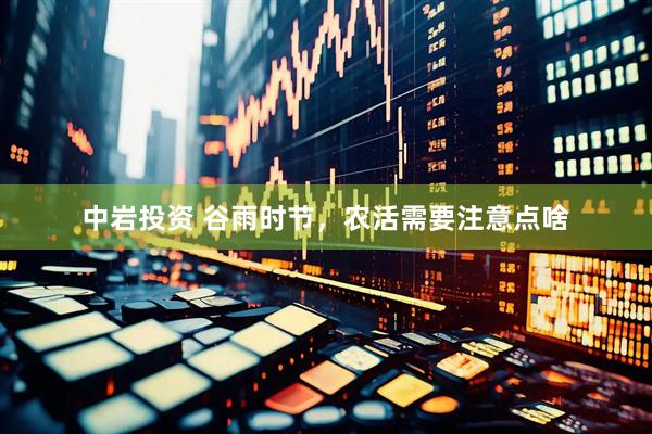 中岩投资 谷雨时节，农活需要注意点啥