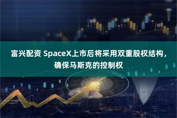 富兴配资 SpaceX上市后将采用双重股权结构，确保马斯克的控制权