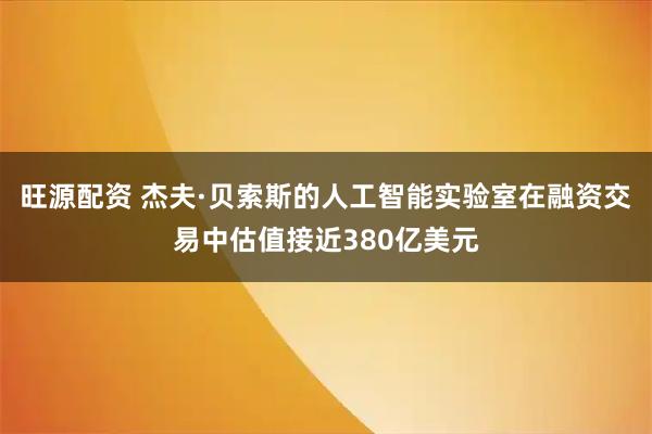 旺源配资 杰夫·贝索斯的人工智能实验室在融资交易中估值接近380亿美元