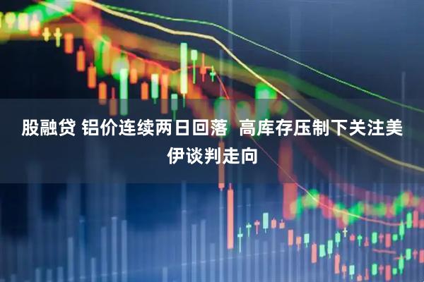 股融贷 铝价连续两日回落  高库存压制下关注美伊谈判走向