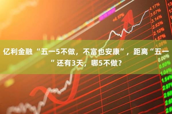 亿利金融 “五一5不做，不富也安康”，距离“五一”还有3天，哪5不做？