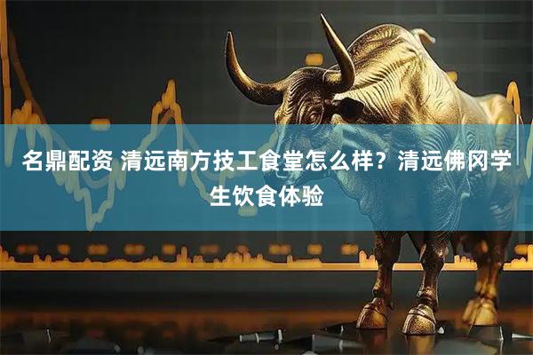 名鼎配资 清远南方技工食堂怎么样？清远佛冈学生饮食体验