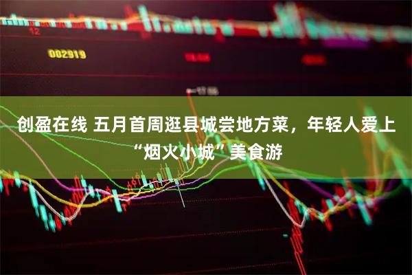 创盈在线 五月首周逛县城尝地方菜，年轻人爱上“烟火小城”美食游