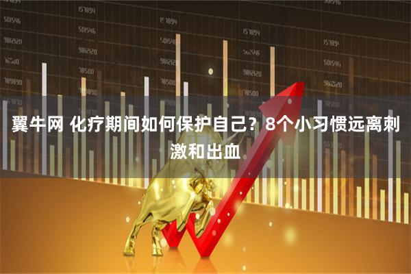 翼牛网 化疗期间如何保护自己？8个小习惯远离刺激和出血
