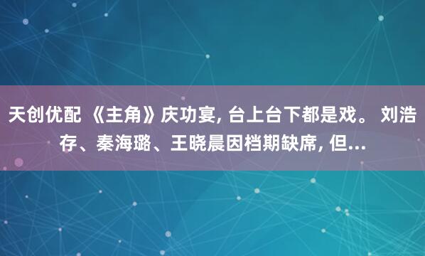 天创优配 《主角》庆功宴, 台上台下都是戏。 刘浩存、秦海璐、王晓晨因档期缺席, 但...