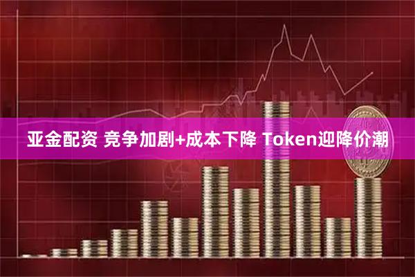 亚金配资 竞争加剧+成本下降 Token迎降价潮