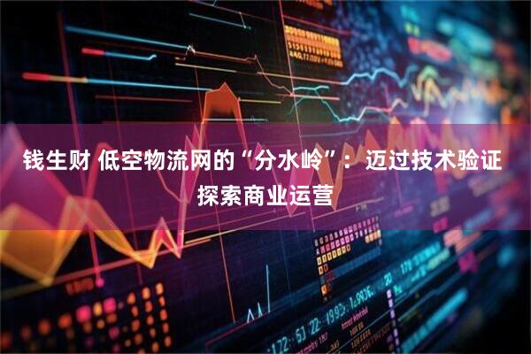 钱生财 低空物流网的“分水岭”：迈过技术验证 探索商业运营