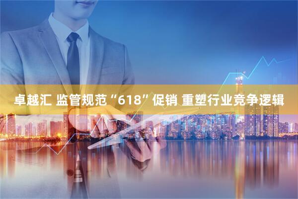 卓越汇 监管规范“618”促销 重塑行业竞争逻辑