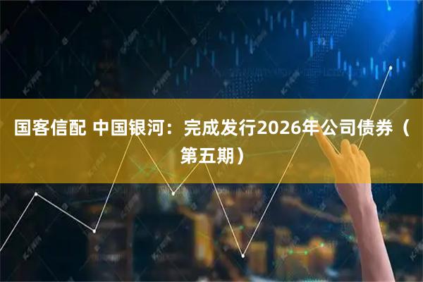 国客信配 中国银河：完成发行2026年公司债券（第五期）