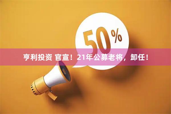 亨利投资 官宣！21年公募老将，卸任！