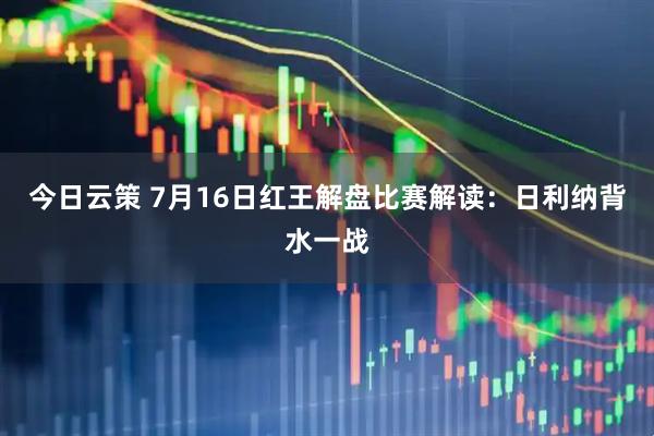 今日云策 7月16日红王解盘比赛解读：日利纳背水一战